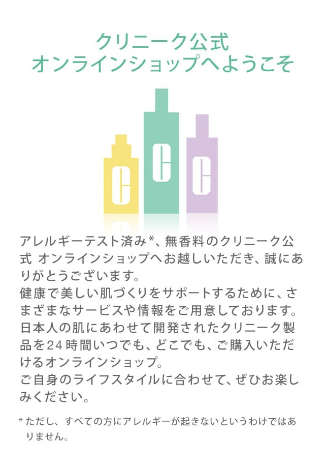 クリニーク公式オンラインショップへようこそ　アレルギーテスト済み*、無香料のクリニーク公式 オンラインショップへお越しいただき、誠にありがとうございます。健康で美しい肌づくりをサポートするために、さまざまなサービスや情報をご用意しております。日本人の肌にあわせて開発されたクリニーク製品を24時間いつでも、どこでも、ご購入いただけるオンラインショップ。ご自身のライフスタイルに合わせて、ぜひお楽しみください。*ただし、すべての方にアレルギーが起きないというわけではありません。